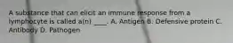 A substance that can elicit an immune response from a lymphocyte is called a(n) ____. A. Antigen B. Defensive protein C. Antibody D. Pathogen