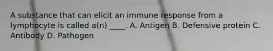 A substance that can elicit an immune response from a lymphocyte is called a(n) ____. A. Antigen B. Defensive protein C. Antibody D. Pathogen