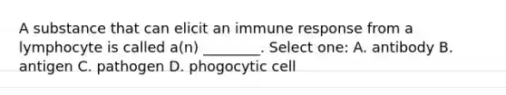 A substance that can elicit an immune response from a lymphocyte is called a(n) ________. Select one: A. antibody B. antigen C. pathogen D. phogocytic cell