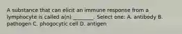 A substance that can elicit an immune response from a lymphocyte is called a(n) ________. Select one: A. antibody B. pathogen C. phogocytic cell D. antigen