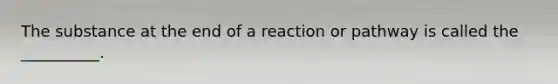 The substance at the end of a reaction or pathway is called the __________.