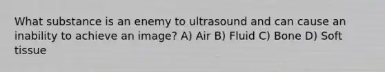 What substance is an enemy to ultrasound and can cause an inability to achieve an image? A) Air B) Fluid C) Bone D) Soft tissue