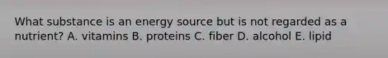 What substance is an energy source but is not regarded as a nutrient? A. vitamins B. proteins C. fiber D. alcohol E. lipid