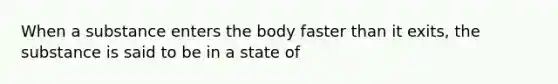 When a substance enters the body faster than it exits, the substance is said to be in a state of