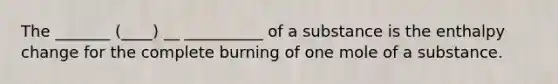 The _______ (____) __ __________ of a substance is the enthalpy change for the complete burning of one mole of a substance.