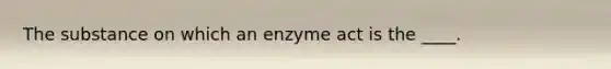 The substance on which an enzyme act is the ____.