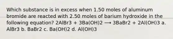 Which substance is in excess when 1.50 moles of aluminum bromide are reacted with 2.50 moles of barium hydroxide in the following equation? 2AlBr3 + 3Ba(OH)2 ⟶ 3BaBr2 + 2Al(OH)3 a. AlBr3 b. BaBr2 c. Ba(OH)2 d. Al(OH)3