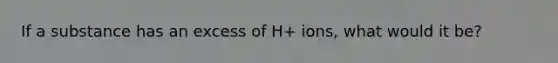 If a substance has an excess of H+ ions, what would it be?