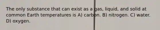 The only substance that can exist as a gas, liquid, and solid at common Earth temperatures is A) carbon. B) nitrogen. C) water. D) oxygen.