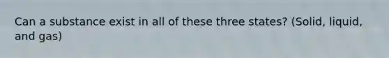 Can a substance exist in all of these three states? (Solid, liquid, and gas)