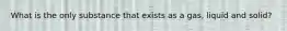 What is the only substance that exists as a gas, liquid and solid?