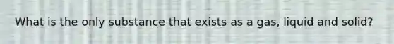 What is the only substance that exists as a gas, liquid and solid?