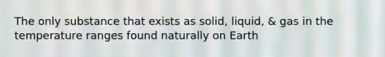 The only substance that exists as solid, liquid, & gas in the temperature ranges found naturally on Earth