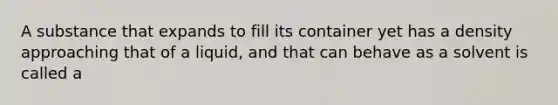 A substance that expands to fill its container yet has a density approaching that of a liquid, and that can behave as a solvent is called a