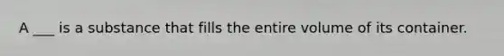 A ___ is a substance that fills the entire volume of its container.