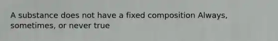 A substance does not have a fixed composition Always, sometimes, or never true