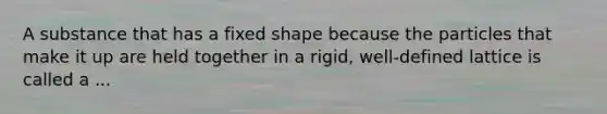 A substance that has a fixed shape because the particles that make it up are held together in a rigid, well-defined lattice is called a ...