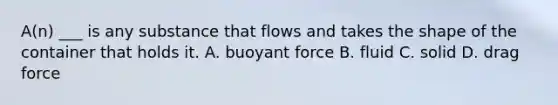 A(n) ___ is any substance that flows and takes the shape of the container that holds it. A. buoyant force B. fluid C. solid D. drag force