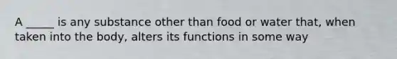 A _____ is any substance other than food or water that, when taken into the body, alters its functions in some way