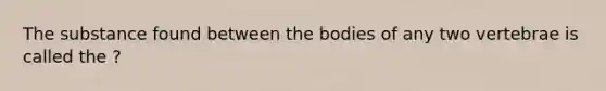 The substance found between the bodies of any two vertebrae is called the ?