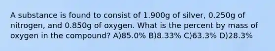 A substance is found to consist of 1.900g of silver, 0.250g of nitrogen, and 0.850g of oxygen. What is the percent by mass of oxygen in the compound? A)85.0% B)8.33% C)63.3% D)28.3%