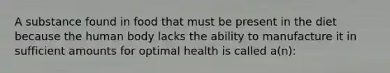 A substance found in food that must be present in the diet because the human body lacks the ability to manufacture it in sufficient amounts for optimal health is called a(n):