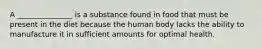 A _______________ is a substance found in food that must be present in the diet because the human body lacks the ability to manufacture it in sufficient amounts for optimal health.