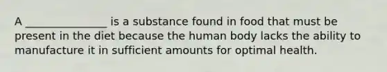 A _______________ is a substance found in food that must be present in the diet because the human body lacks the ability to manufacture it in sufficient amounts for optimal health.