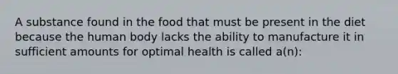 A substance found in the food that must be present in the diet because the human body lacks the ability to manufacture it in sufficient amounts for optimal health is called a(n):