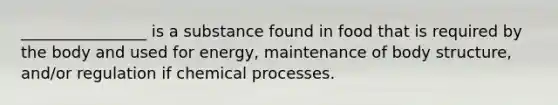 ________________ is a substance found in food that is required by the body and used for energy, maintenance of body structure, and/or regulation if chemical processes.