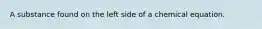 A substance found on the left side of a chemical equation.