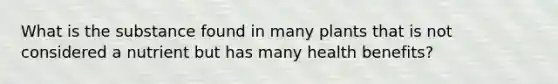 What is the substance found in many plants that is not considered a nutrient but has many health benefits?