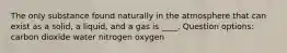 The only substance found naturally in the atmosphere that can exist as a solid, a liquid, and a gas is ____. Question options: carbon dioxide water nitrogen oxygen