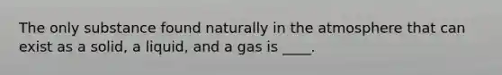 The only substance found naturally in the atmosphere that can exist as a solid, a liquid, and a gas is ____.