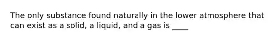 The only substance found naturally in the lower atmosphere that can exist as a solid, a liquid, and a gas is ____