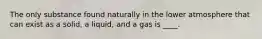 The only substance found naturally in the lower atmosphere that can exist as a solid, a liquid, and a gas is ____.