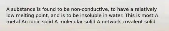 A substance is found to be non-conductive, to have a relatively low melting point, and is to be insoluble in water. This is most A metal An ionic solid A molecular solid A network covalent solid