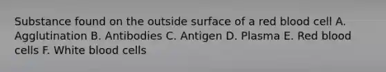 Substance found on the outside surface of a red blood cell A. Agglutination B. Antibodies C. Antigen D. Plasma E. Red blood cells F. White blood cells