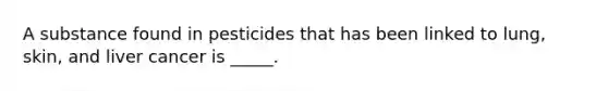A substance found in pesticides that has been linked to lung, skin, and liver cancer is _____.