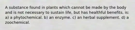 A substance found in plants which cannot be made by the body and is not necessary to sustain life, but has healthful benefits, is: a) a phytochemical. b) an enzyme. c) an herbal supplement. d) a zoochemical.