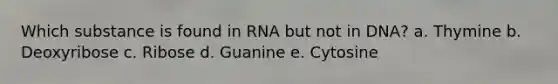 Which substance is found in RNA but not in DNA? a. Thymine b. Deoxyribose c. Ribose d. Guanine e. Cytosine