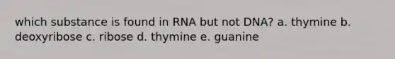 which substance is found in RNA but not DNA? a. thymine b. deoxyribose c. ribose d. thymine e. guanine