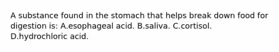 A substance found in the stomach that helps break down food for digestion is: A.esophageal acid. B.saliva. C.cortisol. D.hydrochloric acid.