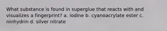 What substance is found in superglue that reacts with and visualizes a fingerprint? a. iodine b. cyanoacrylate ester c. ninhydrin d. silver nitrate