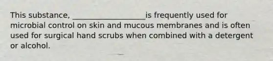 This substance, ___________________is frequently used for microbial control on skin and mucous membranes and is often used for surgical hand scrubs when combined with a detergent or alcohol.