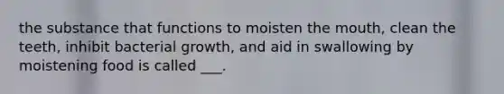 the substance that functions to moisten the mouth, clean the teeth, inhibit bacterial growth, and aid in swallowing by moistening food is called ___.