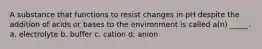 A substance that functions to resist changes in pH despite the addition of acids or bases to the environment is called a(n) _____. a. electrolyte b. buffer c. cation d. anion