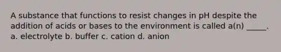 A substance that functions to resist changes in pH despite the addition of acids or bases to the environment is called a(n) _____. a. electrolyte b. buffer c. cation d. anion