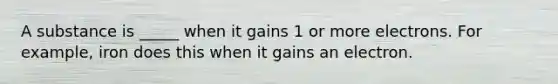 A substance is _____ when it gains 1 or more electrons. For example, iron does this when it gains an electron.