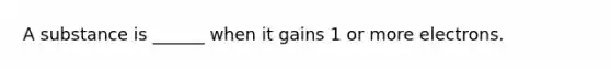 A substance is ______ when it gains 1 or more electrons.